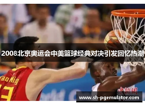 2008北京奥运会中美篮球经典对决引发回忆热潮